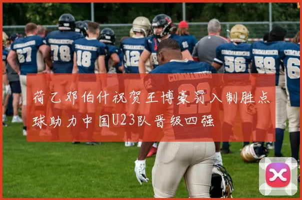 荷乙邓伯什祝贺王博豪罚入制胜点球助力中国U23队晋级四强