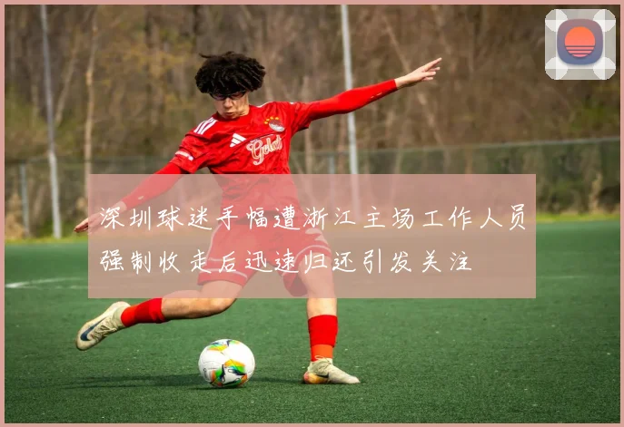 深圳球迷手幅遭浙江主场工作人员强制收走后迅速归还引发关注