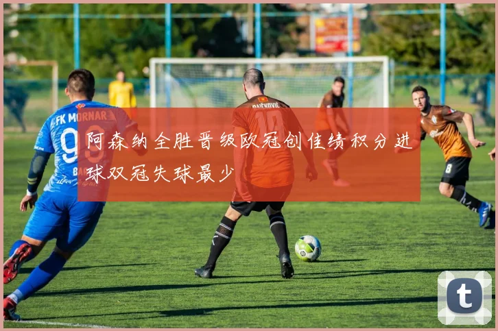 阿森纳全胜晋级欧冠创佳绩积分进球双冠失球最少