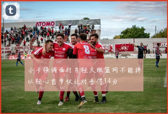 小卡强调面对年轻天赋篮网不能掉以轻心首节仅让对手得14分