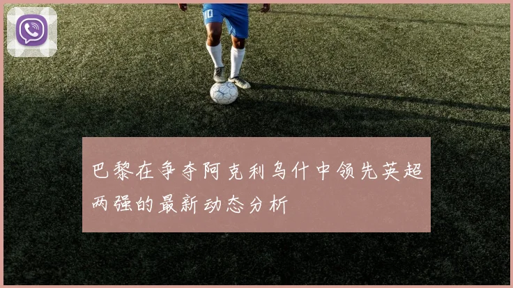 巴黎在争夺阿克利乌什中领先英超两强的最新动态分析