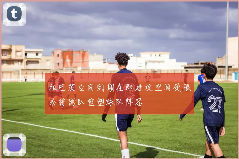 祖巴茨合同到期在即进攻空间受限或将离队重塑球队阵容