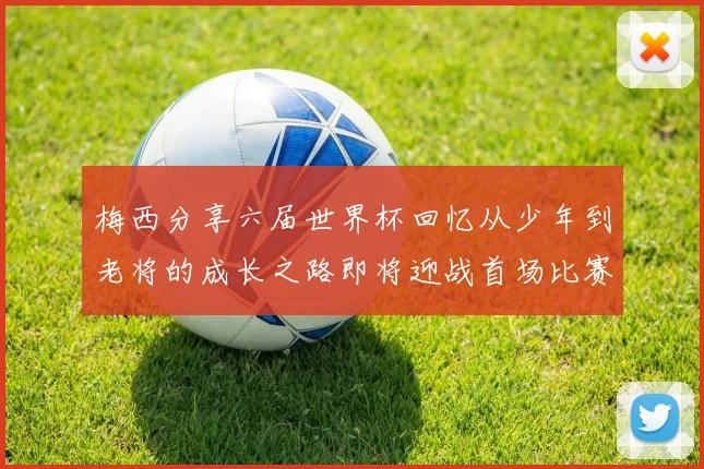 梅西分享六届世界杯回忆从少年到老将的成长之路即将迎战首场比赛
