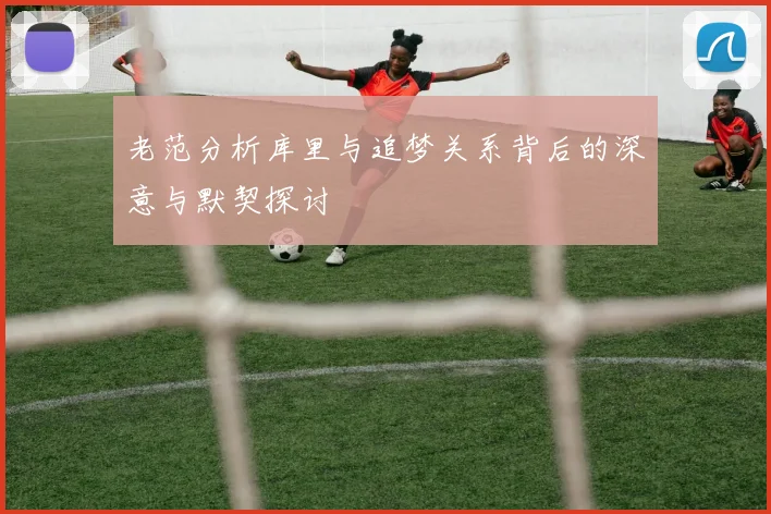 老范分析库里与追梦关系背后的深意与默契探讨