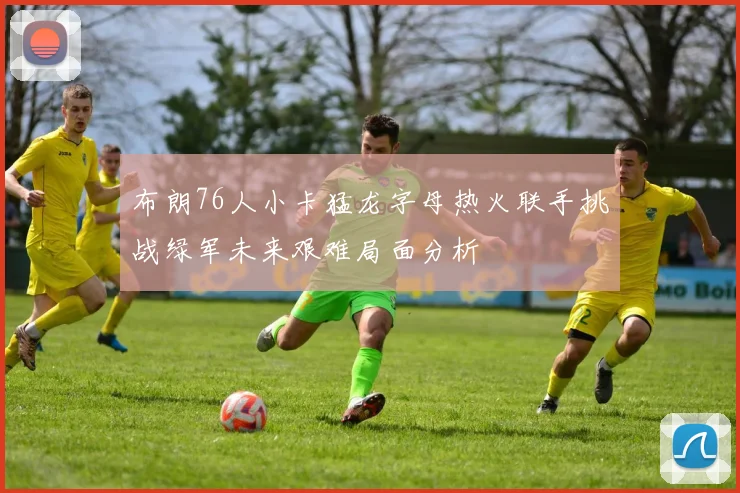 布朗76人小卡猛龙字母热火联手挑战绿军未来艰难局面分析