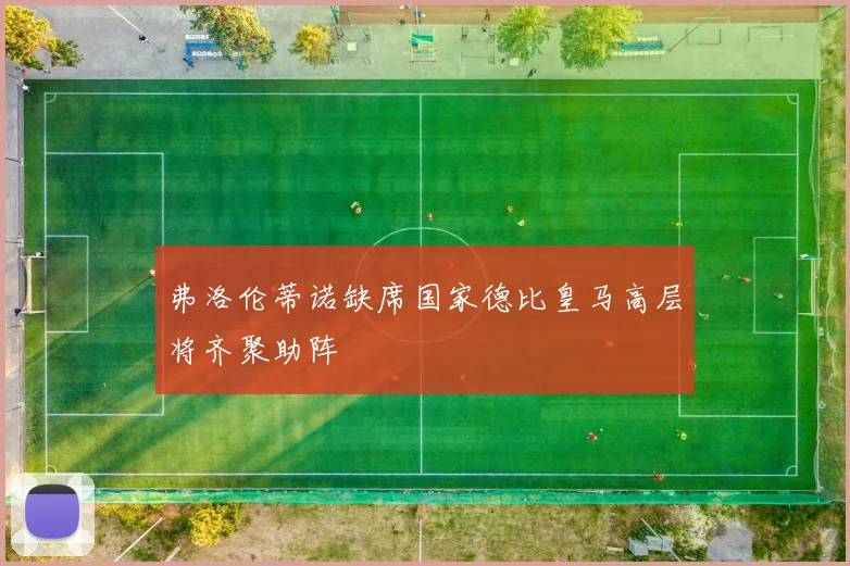 弗洛伦蒂诺缺席国家德比皇马高层将齐聚助阵