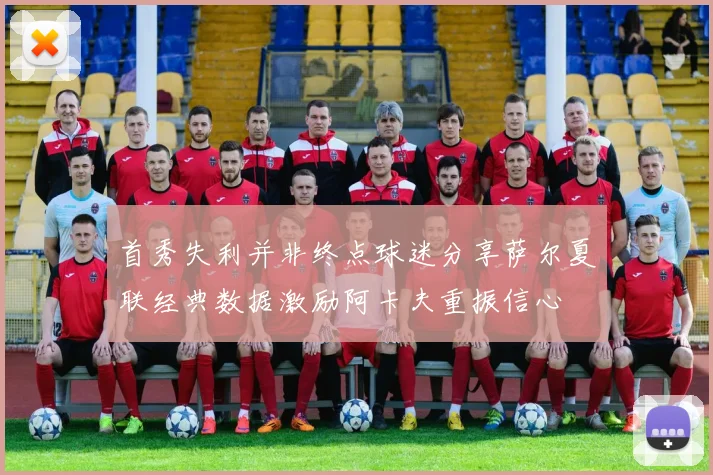 首秀失利并非终点球迷分享萨尔夏联经典数据激励阿卡夫重振信心