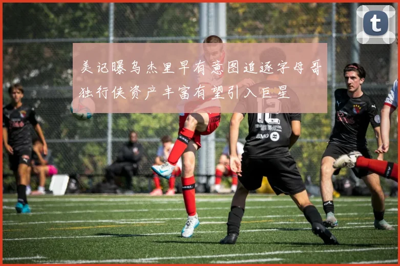 美记曝乌杰里早有意图追逐字母哥独行侠资产丰富有望引入巨星