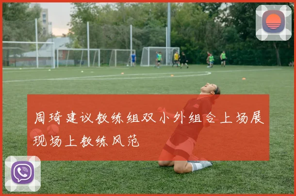 周琦建议教练组双小外组合上场展现场上教练风范