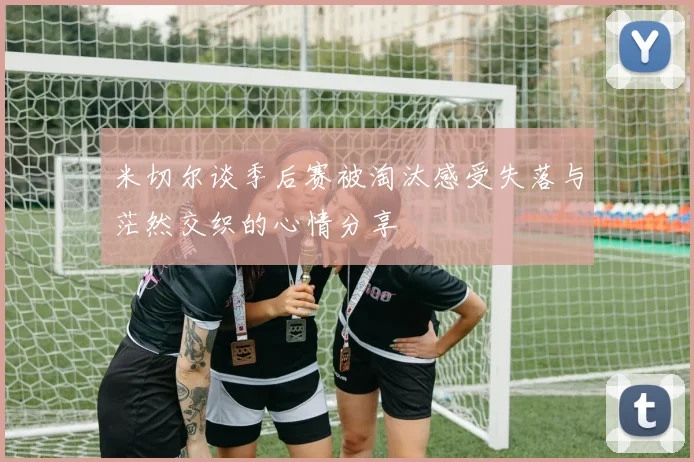 米切尔谈季后赛被淘汰感受失落与茫然交织的心情分享