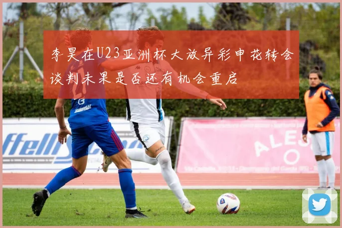 李昊在U23亚洲杯大放异彩申花转会谈判未果是否还有机会重启