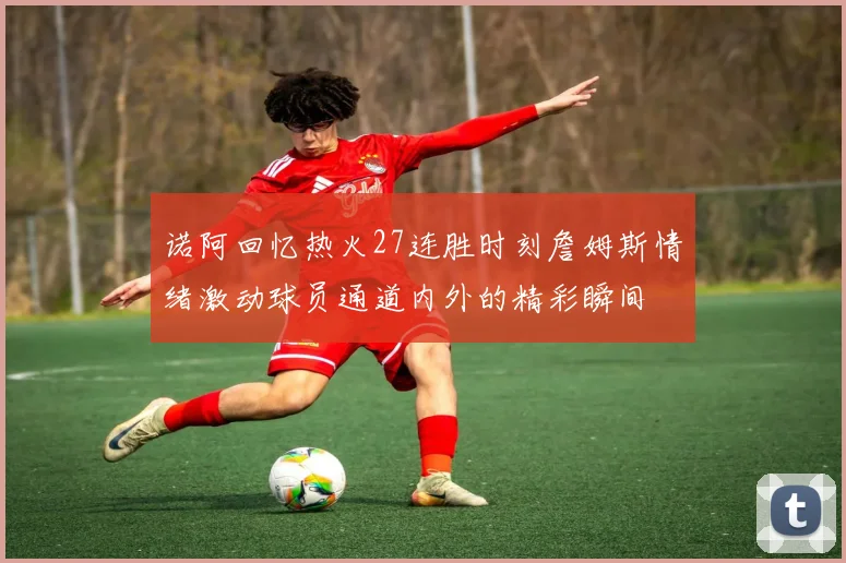 诺阿回忆热火27连胜时刻詹姆斯情绪激动球员通道内外的精彩瞬间