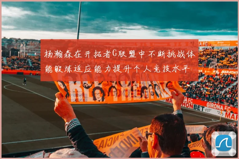 杨瀚森在开拓者G联盟中不断挑战体能锻炼适应能力提升个人竞技水平