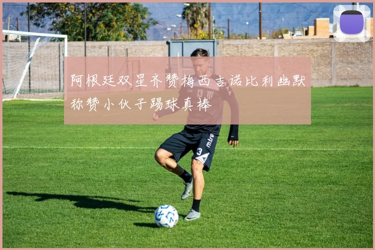 阿根廷双星齐赞梅西吉诺比利幽默称赞小伙子踢球真棒