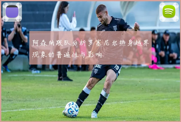 阿森纳跟队分析罗塞尼尔热身越界现象的普遍性与影响