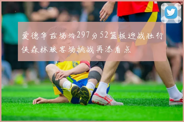 爱德华兹场均297分52篮板迎战独行侠森林狼客场挑战再添看点